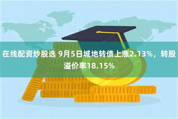 在线配资炒股选 9月5日城地转债上涨2.13%，转股溢价率1