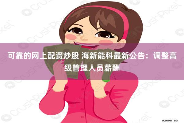 可靠的网上配资炒股 海新能科最新公告：调整高级管理人员薪酬