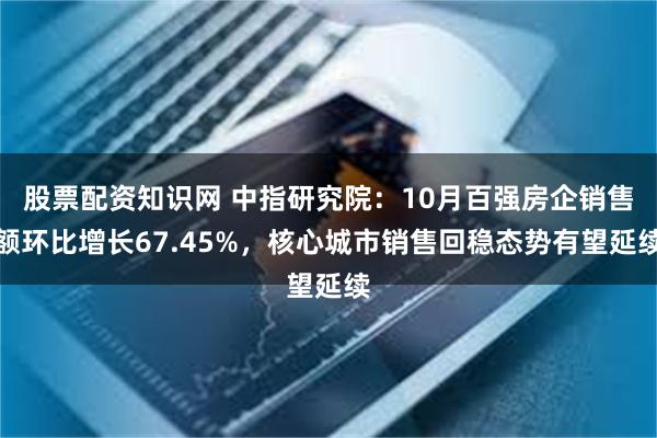 股票配资知识网 中指研究院：10月百强房企销售额环比增长67