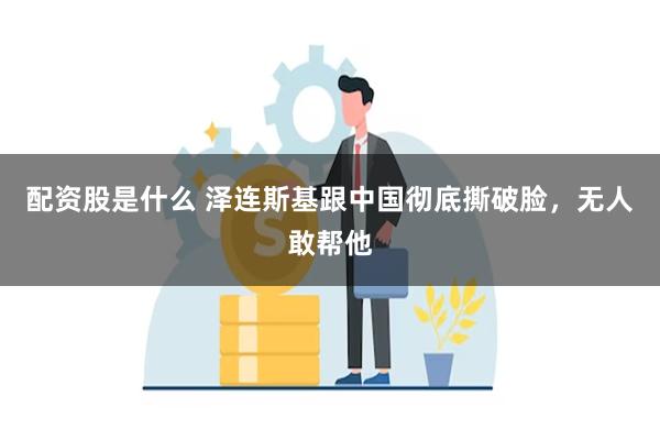 配资股是什么 泽连斯基跟中国彻底撕破脸，无人敢帮他