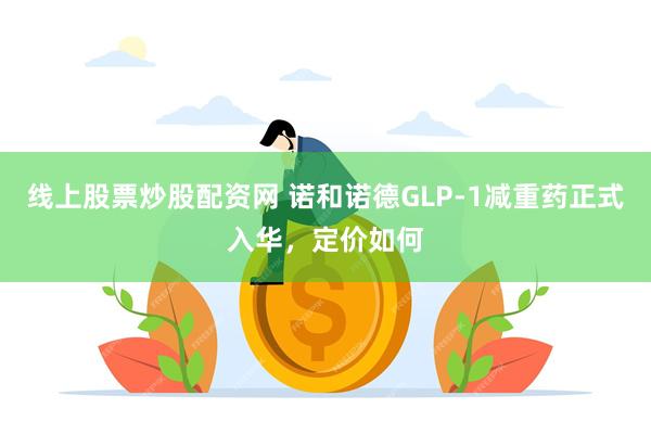 线上股票炒股配资网 诺和诺德GLP-1减重药正式入华，定价如