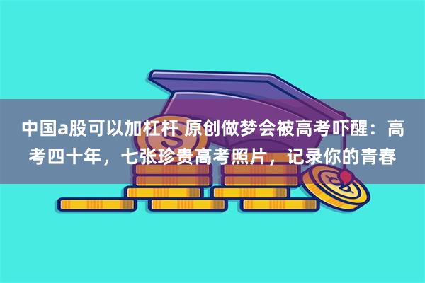 中国a股可以加杠杆 原创做梦会被高考吓醒：高考四十年，七张珍