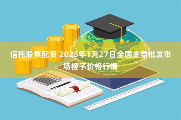 信托股票配资 2025年1月27日全国主要批发市场橙子价格行