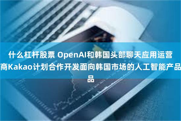 什么杠杆股票 OpenAI和韩国头部聊天应用运营商Kakao