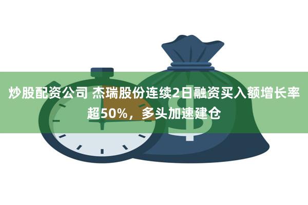 炒股配资公司 杰瑞股份连续2日融资买入额增长率超50%，多头