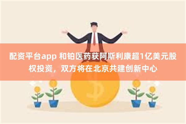 配资平台app 和铂医药获阿斯利康超1亿美元股权投资，双方将