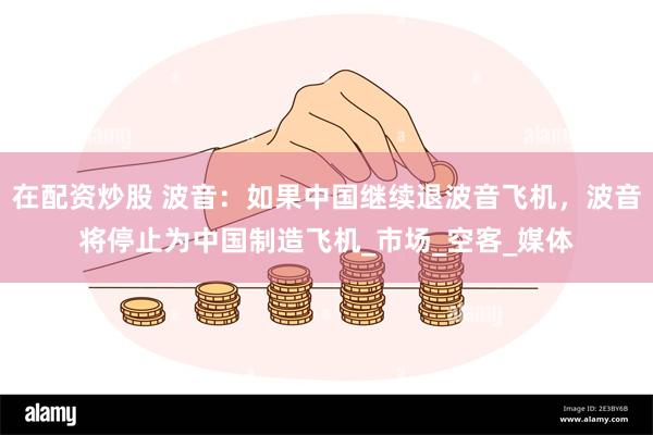 在配资炒股 波音：如果中国继续退波音飞机，波音将停止为中国制