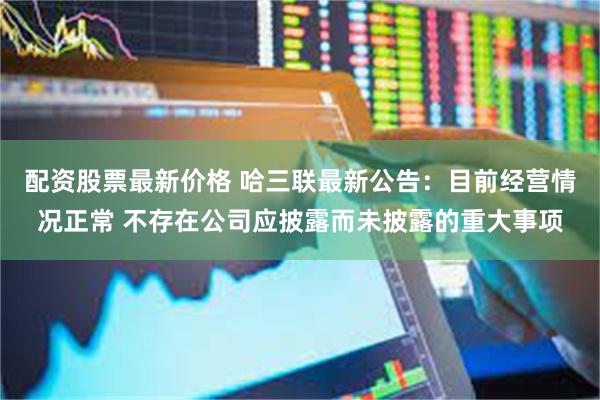 配资股票最新价格 哈三联最新公告：目前经营情况正常 不存在公