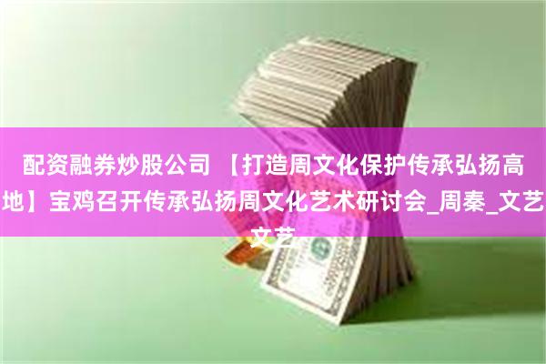 配资融券炒股公司 【打造周文化保护传承弘扬高地】宝鸡召开传承