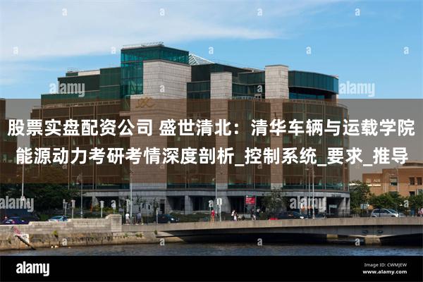 股票实盘配资公司 盛世清北：清华车辆与运载学院能源动力考研考