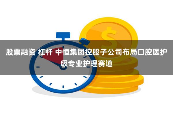 股票融资 杠杆 中恒集团控股子公司布局口腔医护级专业护理赛道