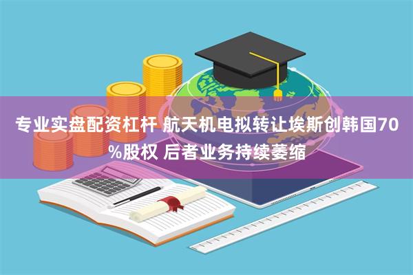 专业实盘配资杠杆 航天机电拟转让埃斯创韩国70%股权 后者业