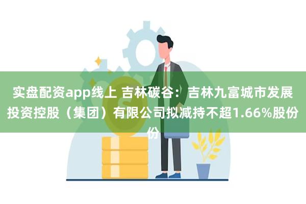 实盘配资app线上 吉林碳谷：吉林九富城市发展投资控股（集团